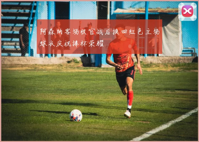 阿森纳客场收官战后换回红色主场球衣庆祝捧杯荣耀