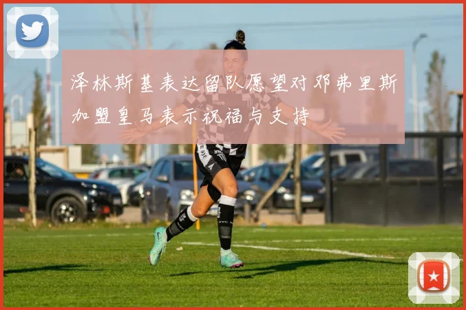 泽林斯基表达留队愿望对邓弗里斯加盟皇马表示祝福与支持