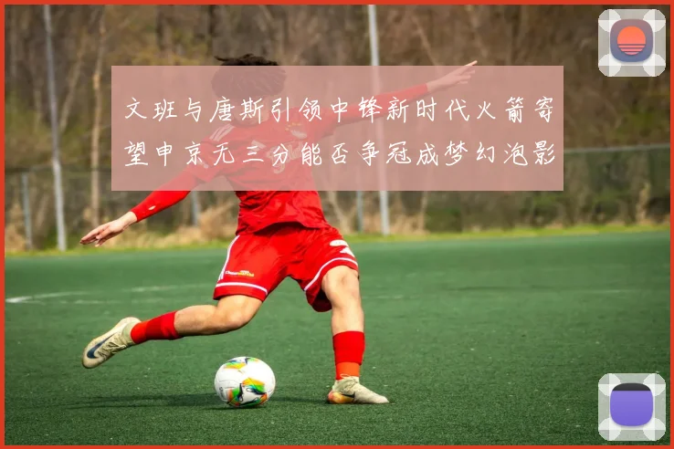 文班与唐斯引领中锋新时代火箭寄望申京无三分能否争冠成梦幻泡影