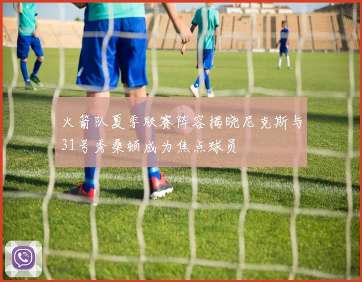 火箭队夏季联赛阵容揭晓尼克斯与31号秀桑顿成为焦点球员