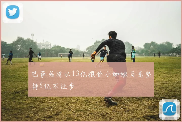 巴萨或将以13亿报价小蜘蛛马竞坚持5亿不让步