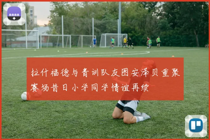 拉什福德与青训队友图安泽贝重聚赛场昔日小学同学情谊再续