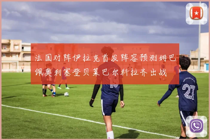 法国对阵伊拉克首发阵容预测姆巴佩奥利塞登贝莱巴尔科拉齐出战