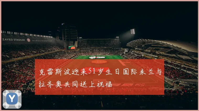 克雷斯波迎来51岁生日国际米兰与拉齐奥共同送上祝福