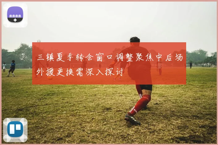 三镇夏季转会窗口调整聚焦中后场外援更换需深入探讨