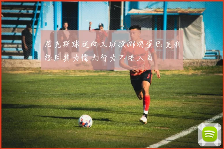 尼克斯球迷向文班投掷鸡蛋巴克利怒斥其为懦夫行为不堪入目