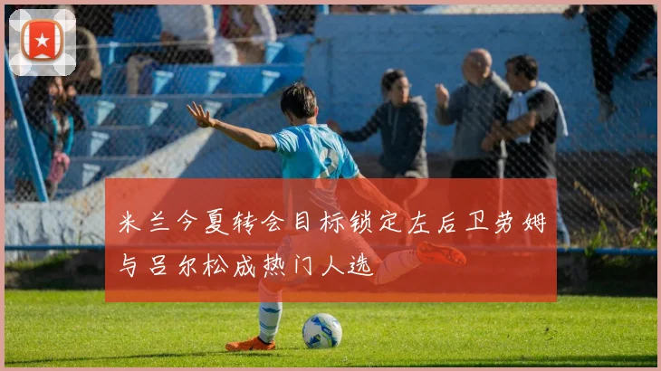 米兰今夏转会目标锁定左后卫劳姆与吕尔松成热门人选
