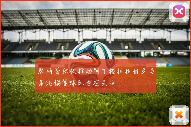 摩纳哥积极推动阿丁格拉租借罗马莱比锡等球队也在关注